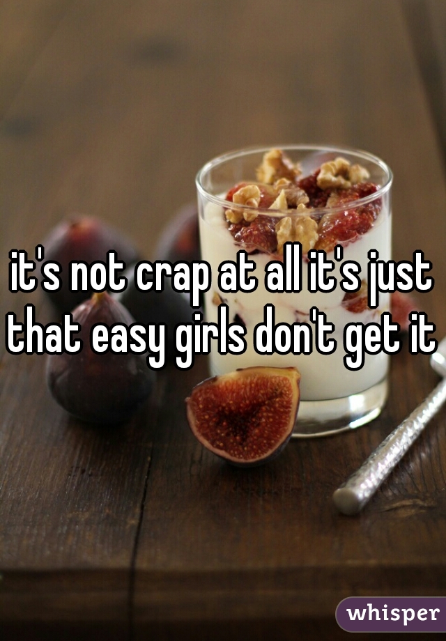 it's not crap at all it's just that easy girls don't get it 