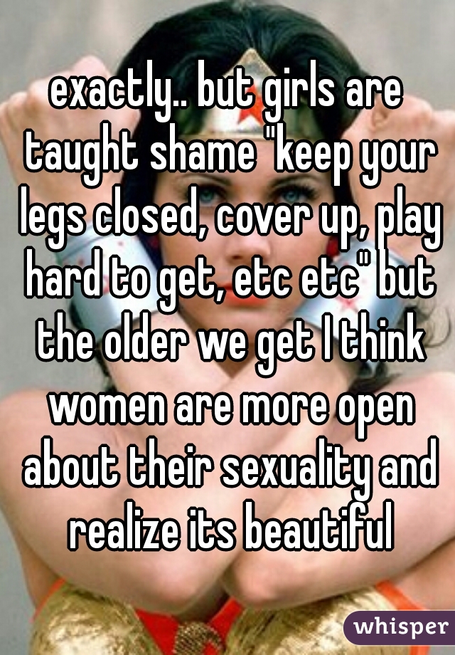 exactly.. but girls are taught shame "keep your legs closed, cover up, play hard to get, etc etc" but the older we get I think women are more open about their sexuality and realize its beautiful