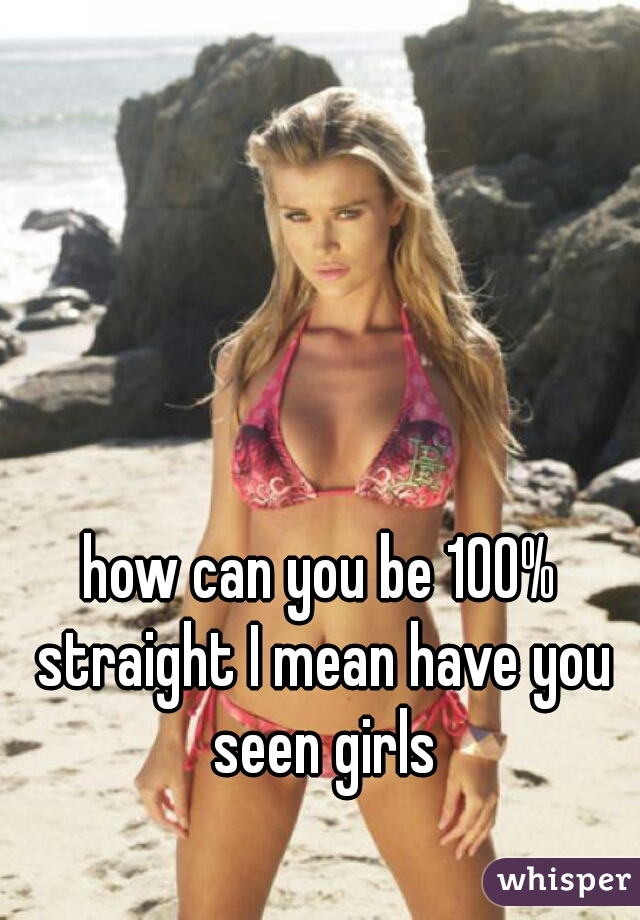 how can you be 100% straight I mean have you seen girls