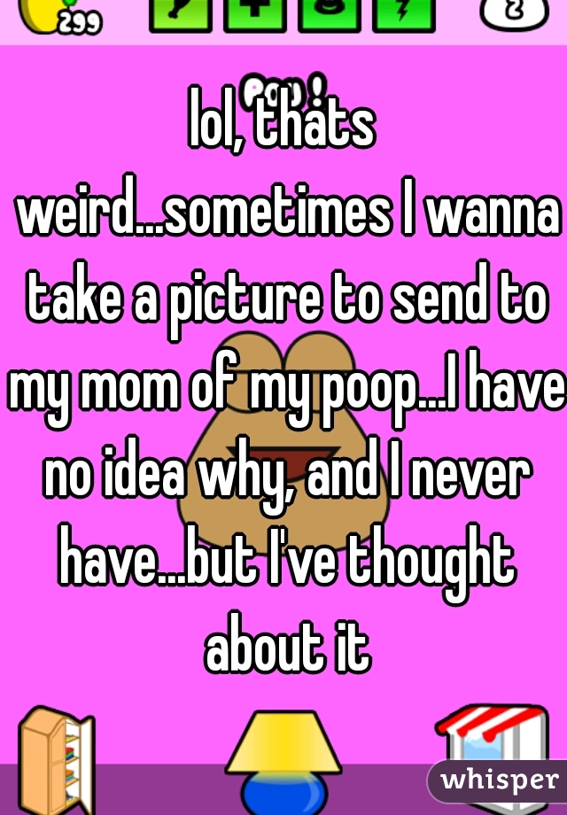 lol, thats weird...sometimes I wanna take a picture to send to my mom of my poop...I have no idea why, and I never have...but I've thought about it