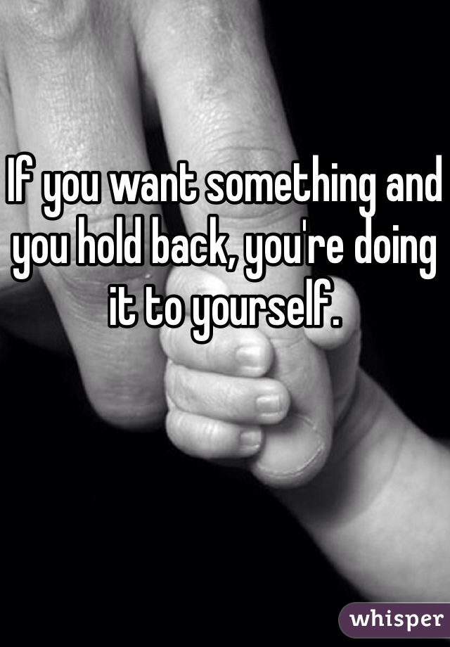 

If you want something and you hold back, you're doing it to yourself. 