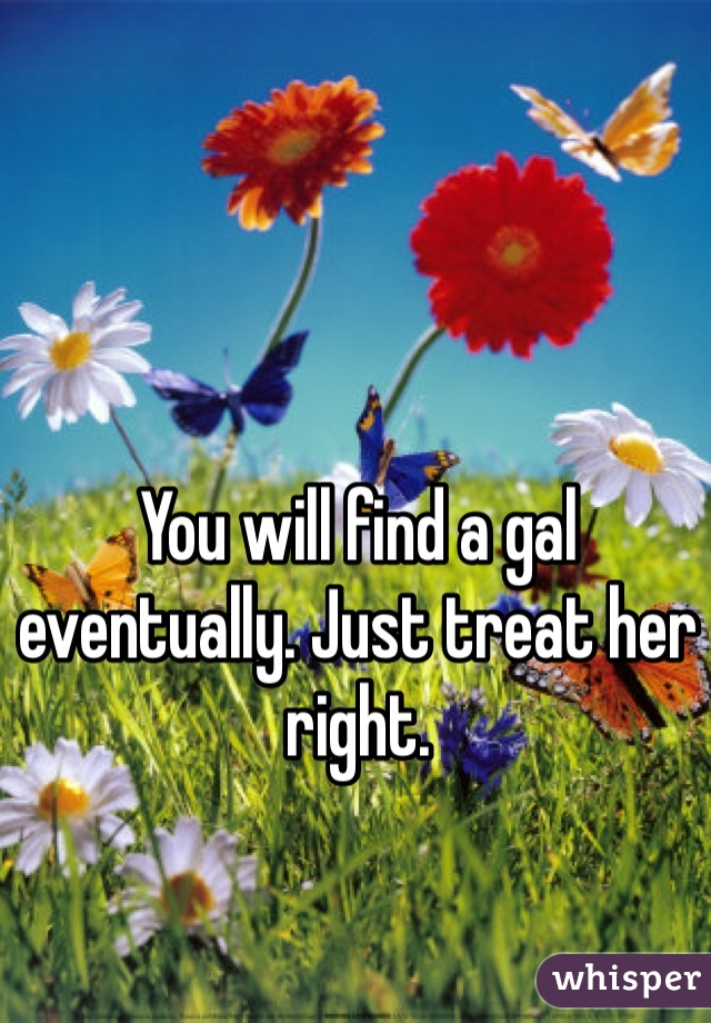 You will find a gal eventually. Just treat her right.