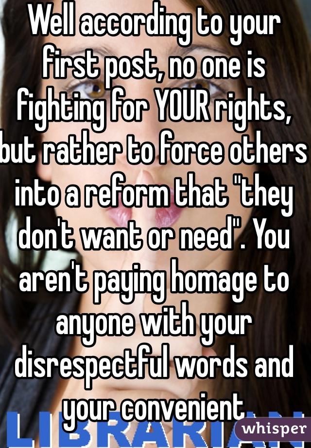 Well according to your first post, no one is fighting for YOUR rights, but rather to force others into a reform that "they don't want or need". You aren't paying homage to anyone with your disrespectful words and your convenient references to the Bill of Rights. 
