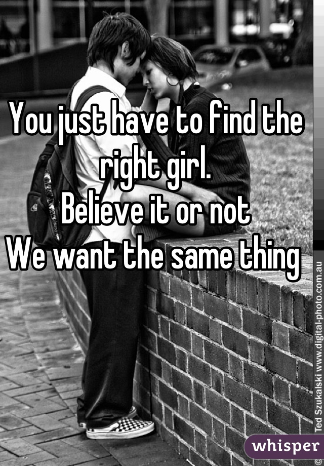 You just have to find the right girl. 
Believe it or not
We want the same thing 