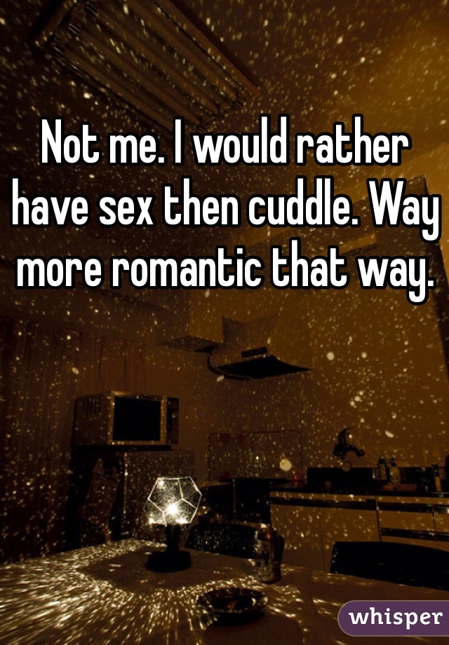 Not me. I would rather have sex then cuddle. Way more romantic that way. 