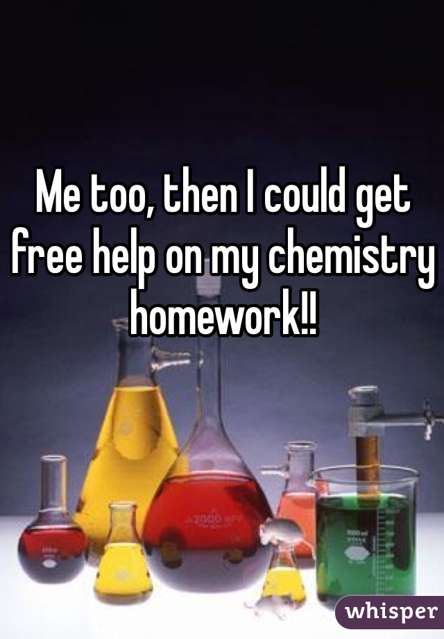 Me too, then I could get free help on my chemistry homework!!