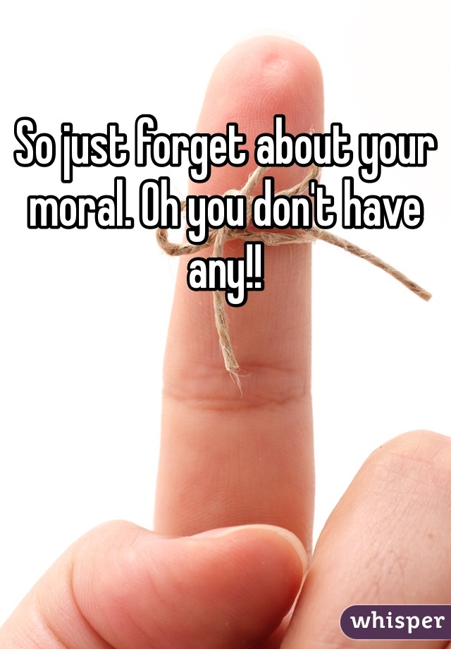 So just forget about your moral. Oh you don't have any!! 