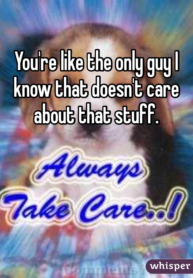 You're like the only guy I know that doesn't care about that stuff. 