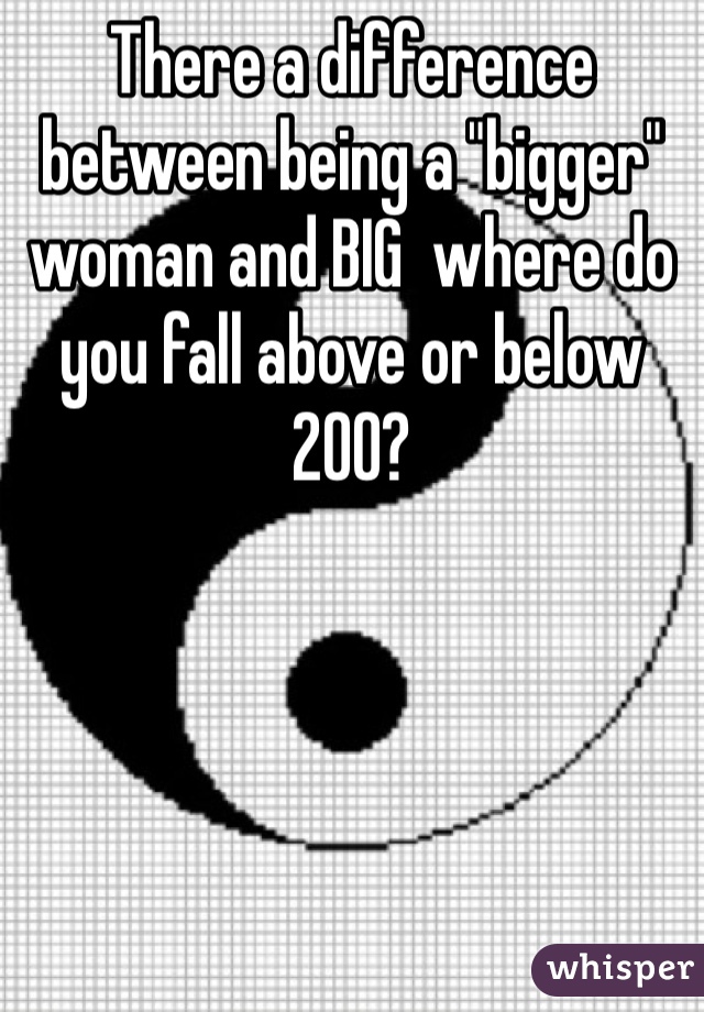 There a difference between being a "bigger" woman and BIG  where do you fall above or below 200?