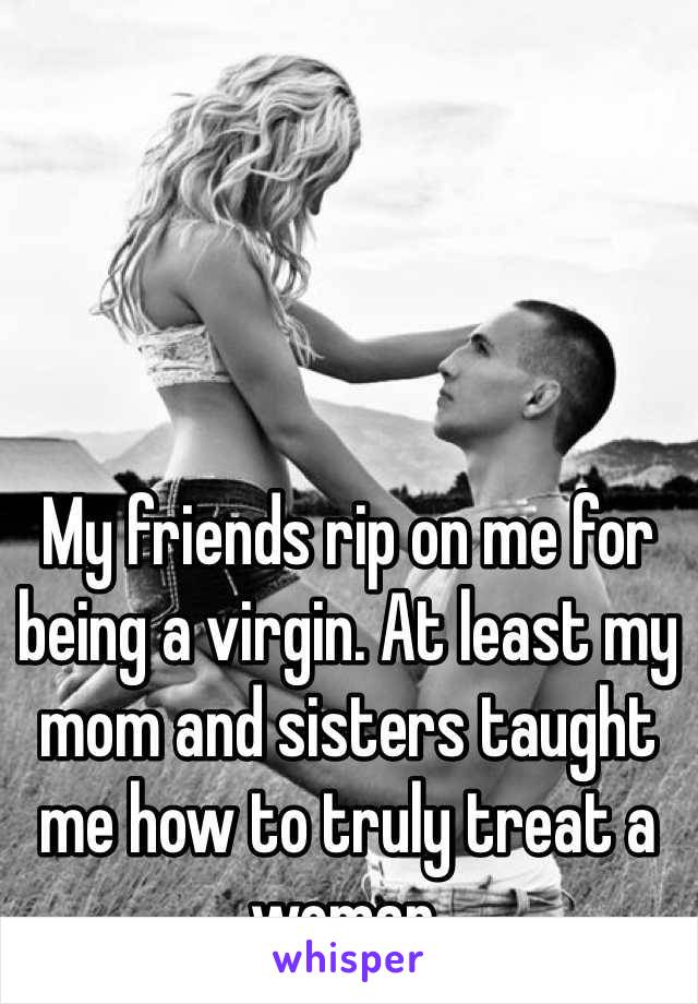 My friends rip on me for being a virgin. At least my mom and sisters taught me how to truly treat a woman. 