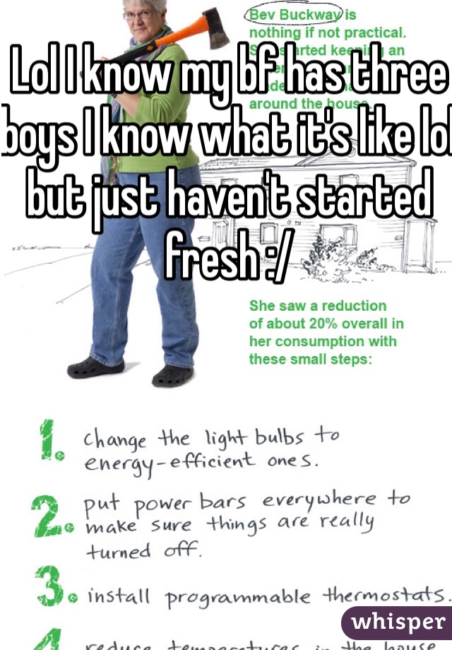 Lol I know my bf has three boys I know what it's like lol but just haven't started fresh :/ 
