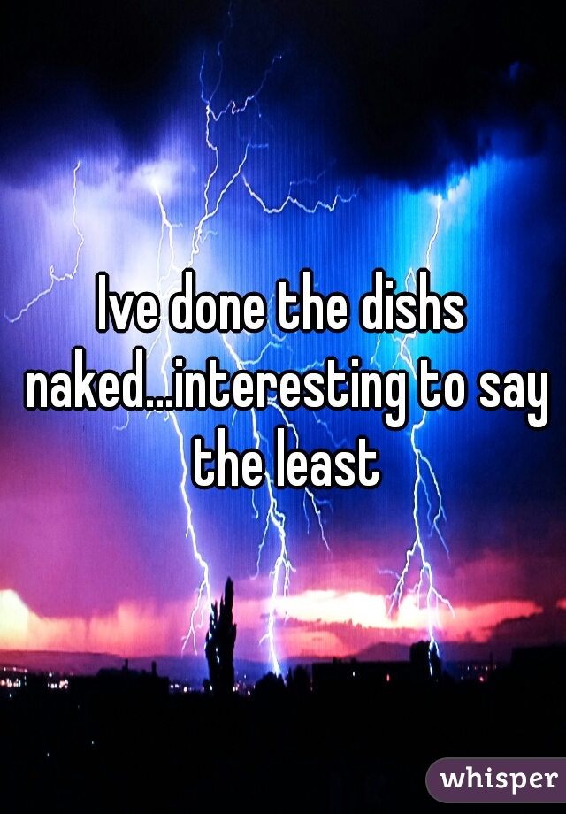Ive done the dishs naked...interesting to say the least