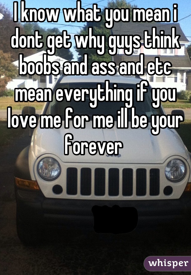 I know what you mean i dont get why guys think boobs and ass and etc mean everything if you love me for me ill be your forever 