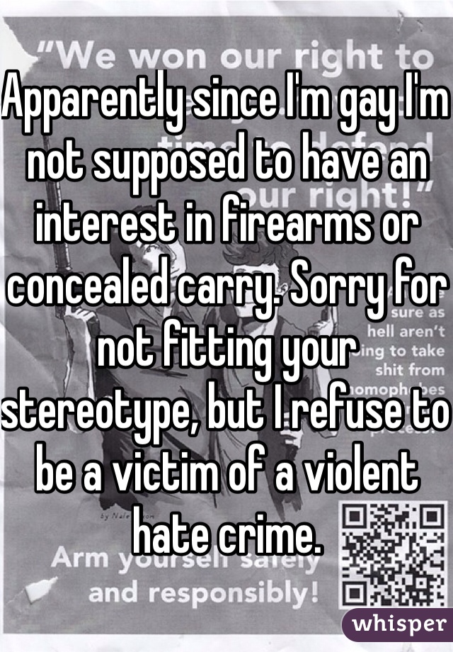 Apparently since I'm gay I'm not supposed to have an interest in firearms or concealed carry. Sorry for not fitting your stereotype, but I refuse to be a victim of a violent hate crime.