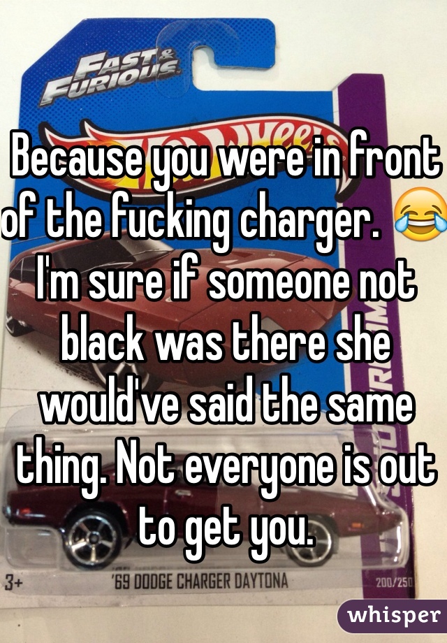 Because you were in front of the fucking charger. 😂 I'm sure if someone not black was there she would've said the same thing. Not everyone is out to get you. 