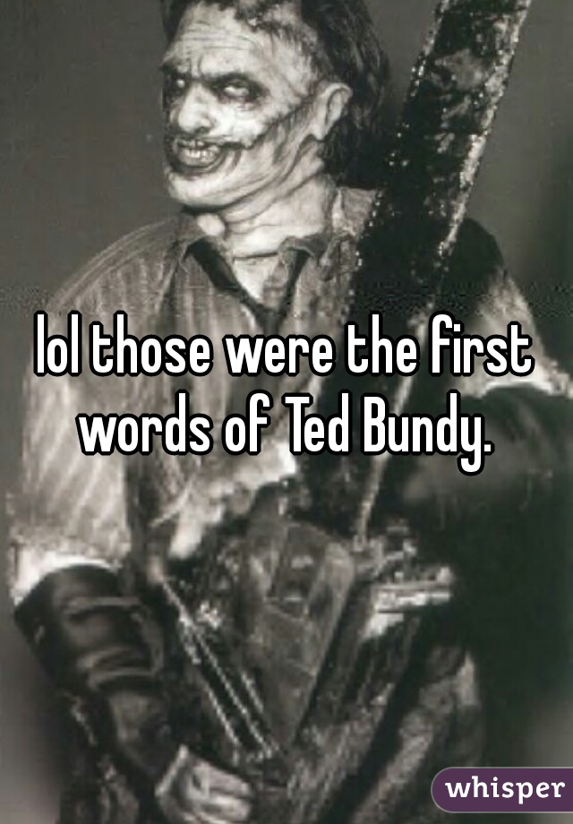 lol those were the first words of Ted Bundy. 