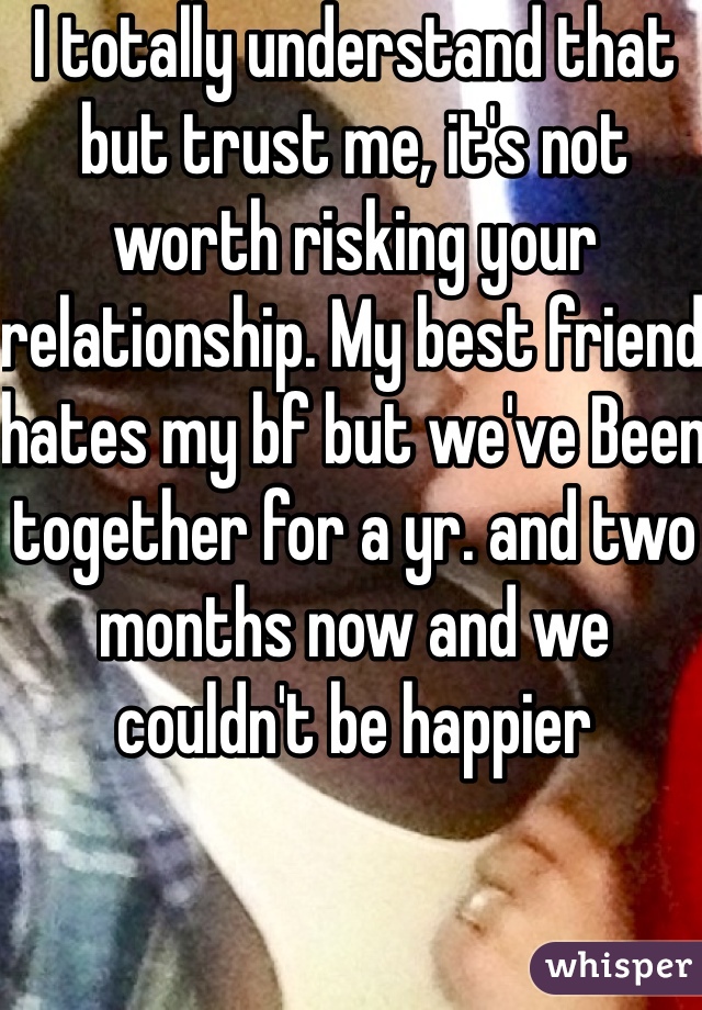 I totally understand that but trust me, it's not worth risking your relationship. My best friend hates my bf but we've Been together for a yr. and two months now and we couldn't be happier