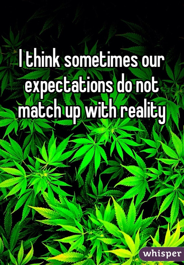 I think sometimes our expectations do not match up with reality