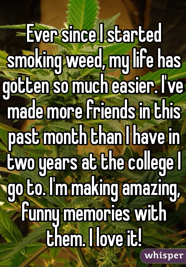 Ever since I started smoking weed, my life has gotten so much easier. I've made more friends in this past month than I have in two years at the college I go to. I'm making amazing, funny memories with them. I love it! 
