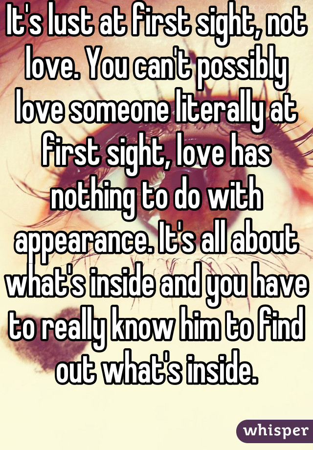 It's lust at first sight, not love. You can't possibly love someone literally at first sight, love has nothing to do with appearance. It's all about what's inside and you have to really know him to find out what's inside.