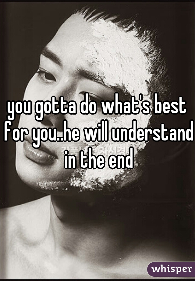 you gotta do what's best for you..he will understand in the end