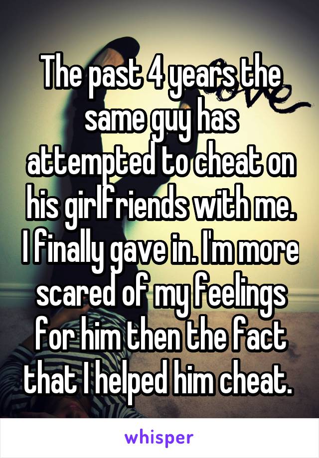 The past 4 years the same guy has attempted to cheat on his girlfriends with me. I finally gave in. I'm more scared of my feelings for him then the fact that I helped him cheat. 