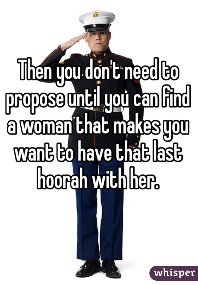 Then you don't need to propose until you can find a woman that makes you want to have that last hoorah with her. 