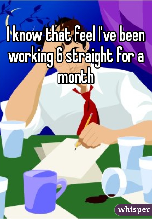 I know that feel I've been working 6 straight for a month 