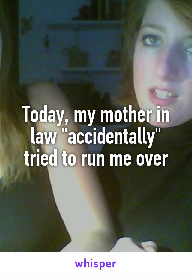 Today, my mother in law "accidentally" tried to run me over