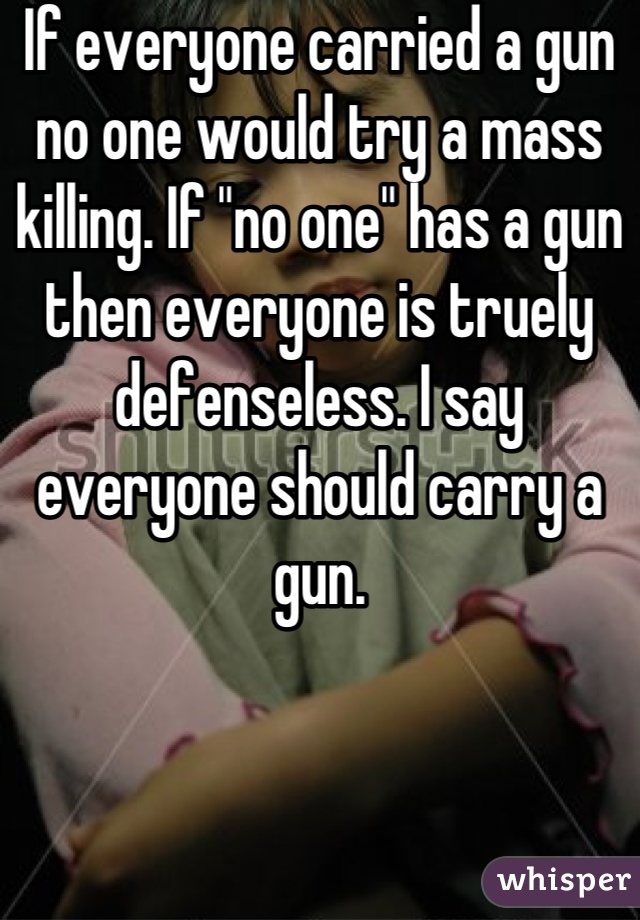 If everyone carried a gun no one would try a mass killing. If "no one" has a gun then everyone is truely defenseless. I say everyone should carry a gun.