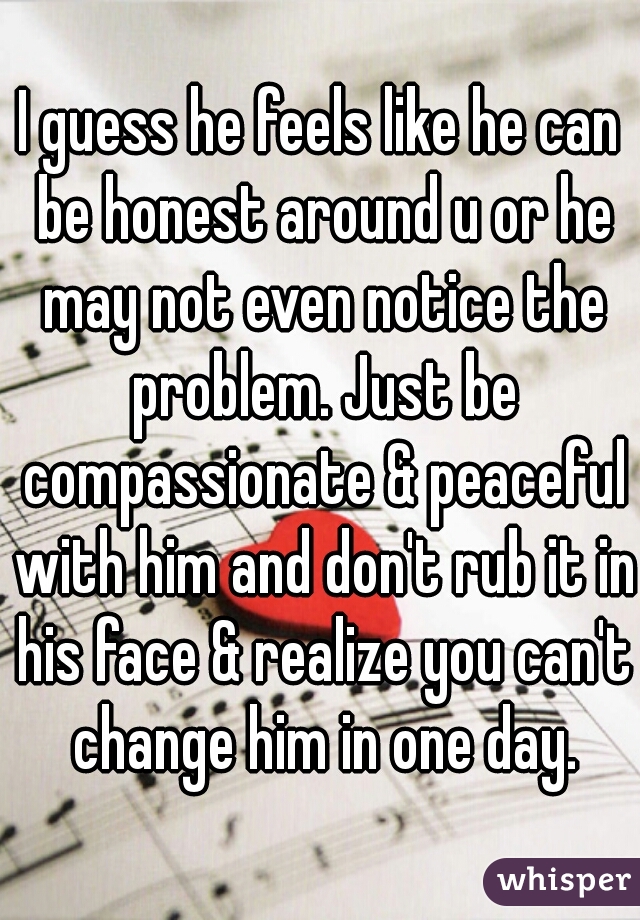 I guess he feels like he can be honest around u or he may not even notice the problem. Just be compassionate & peaceful with him and don't rub it in his face & realize you can't change him in one day.