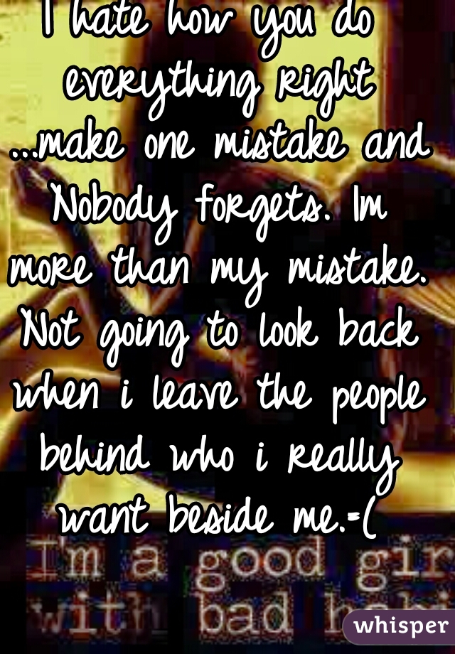 I hate how you do everything right ...make one mistake and Nobody forgets. Im more than my mistake. Not going to look back when i leave the people behind who i really want beside me.=(