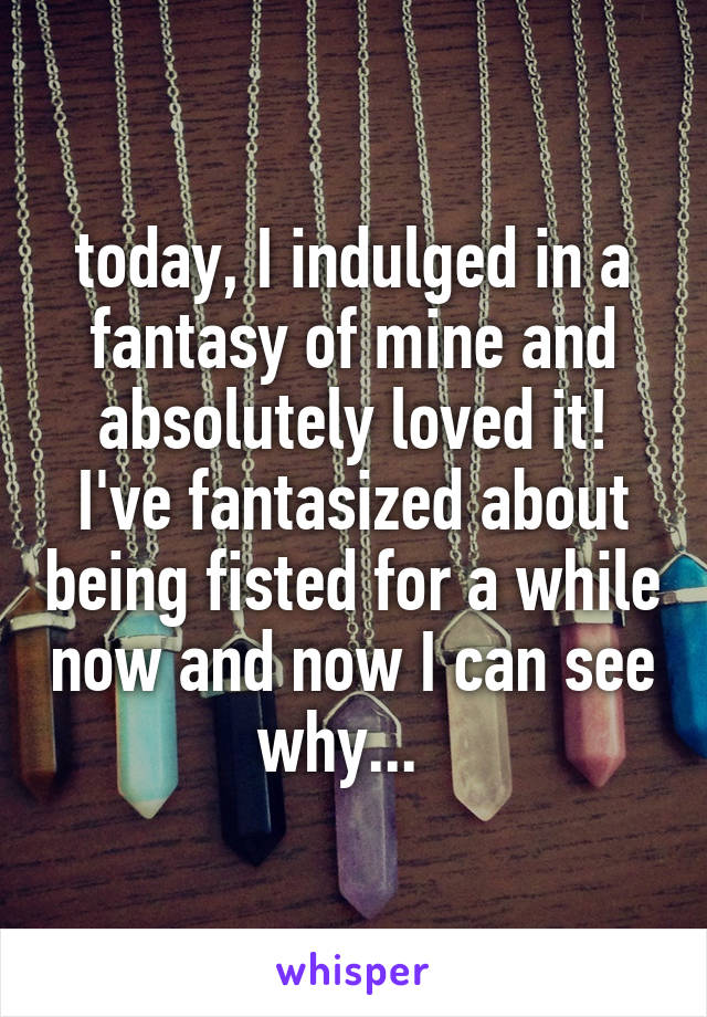 today, I indulged in a fantasy of mine and absolutely loved it! I've fantasized about being fisted for a while now and now I can see why...  
