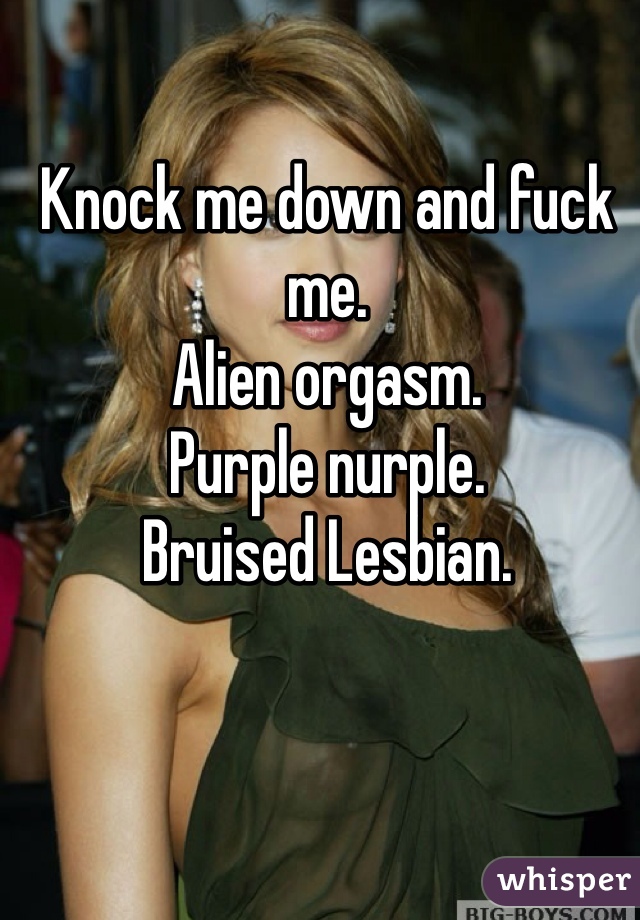 Knock me down and fuck me. Alien orgasm. Purple nurple. Bruised