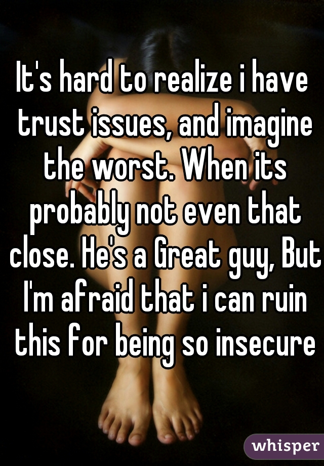 It's hard to realize i have trust issues, and imagine the worst. When its probably not even that close. He's a Great guy, But I'm afraid that i can ruin this for being so insecure