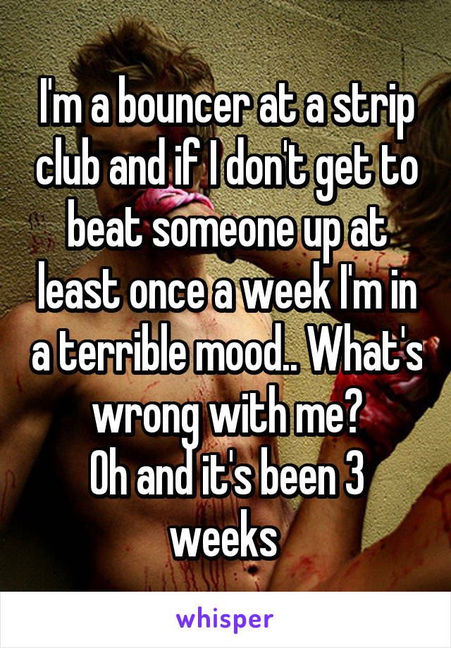 I'm a bouncer at a strip club and if I don't get to beat someone up at least once a week I'm in a terrible mood.. What's wrong with me?
Oh and it's been 3 weeks 