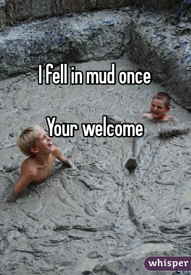 I fell in mud once

Your welcome