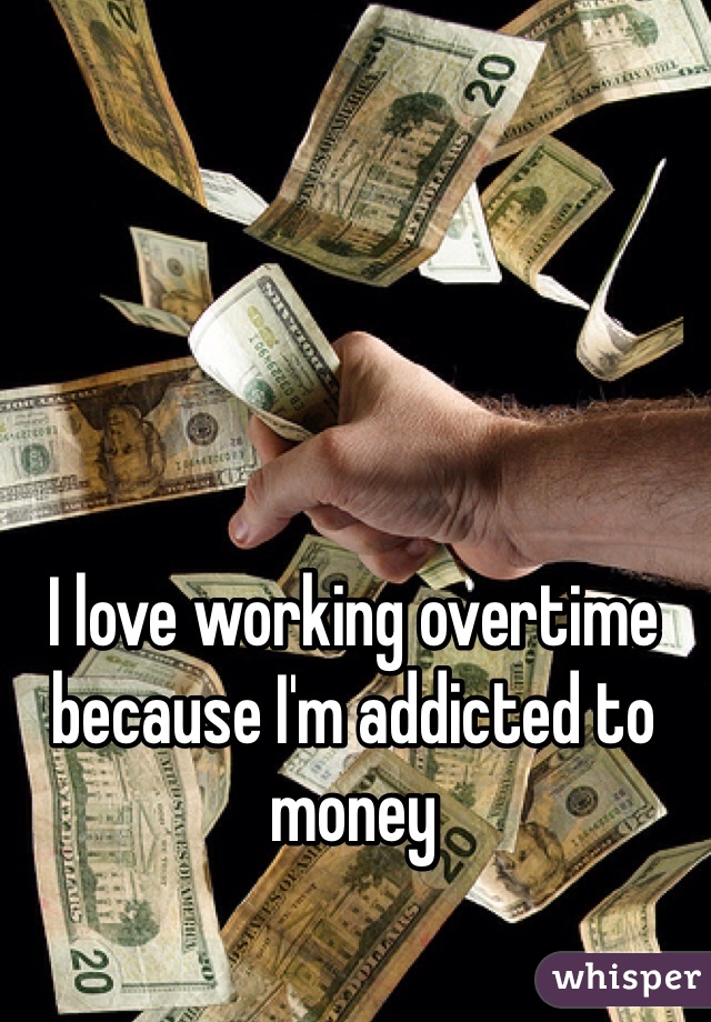 I love working overtime because I'm addicted to money