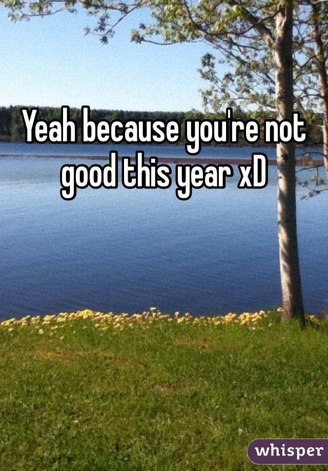 Yeah because you're not good this year xD
