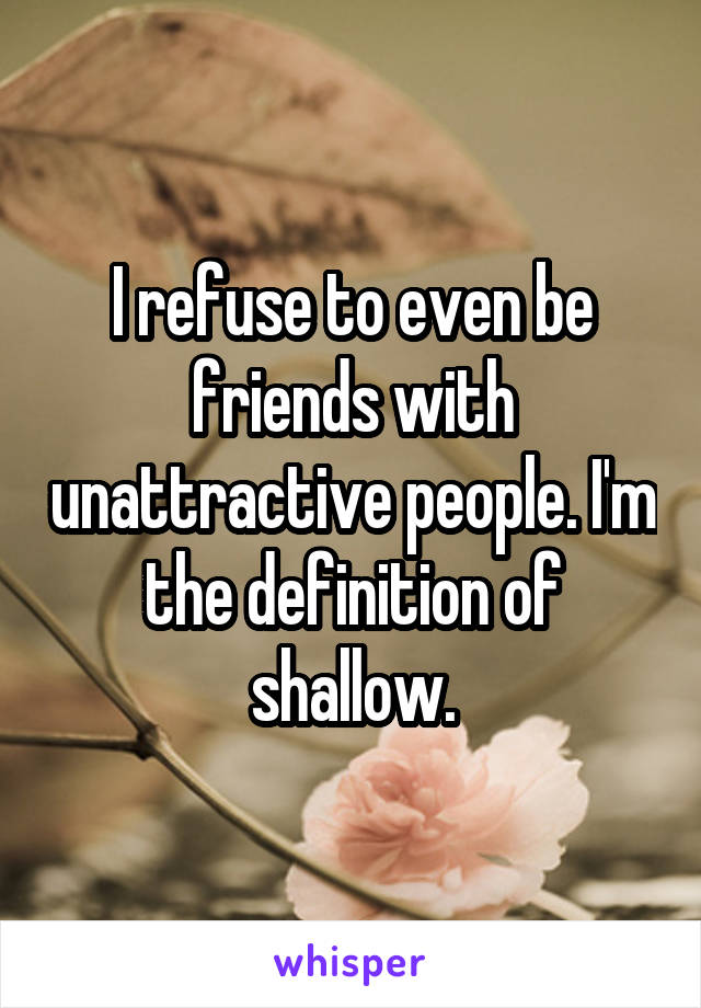 I refuse to even be friends with unattractive people. I'm the definition of shallow.