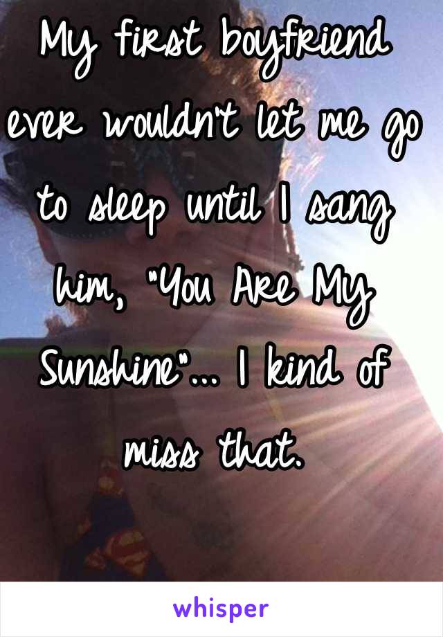 My first boyfriend ever wouldn't let me go to sleep until I sang him, "You Are My Sunshine"... I kind of miss that.