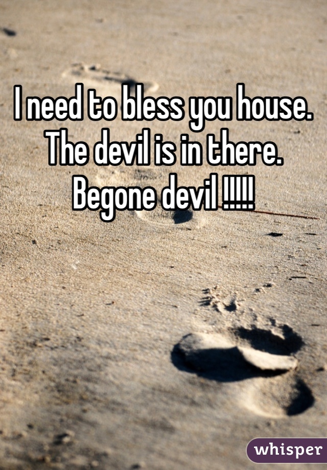 I need to bless you house. The devil is in there.
Begone devil !!!!!