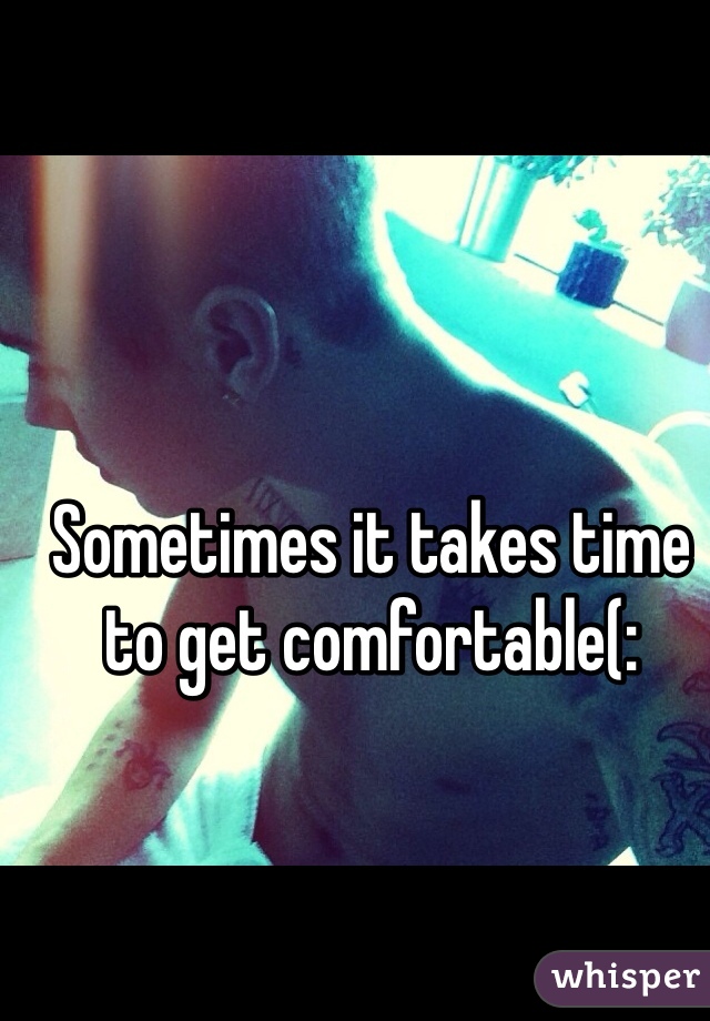 Sometimes it takes time to get comfortable(: