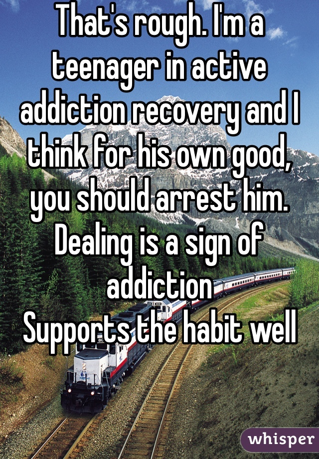 That's rough. I'm a teenager in active addiction recovery and I think for his own good, you should arrest him.
Dealing is a sign of addiction
Supports the habit well