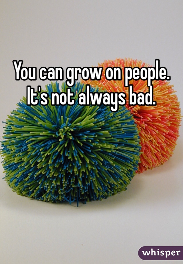 You can grow on people. It's not always bad.