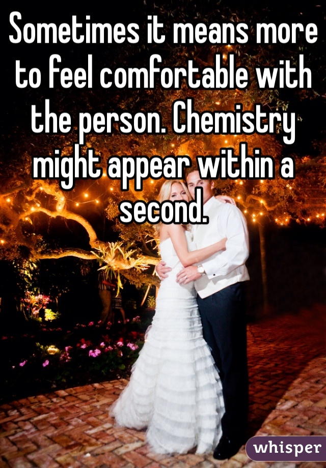 Sometimes it means more to feel comfortable with the person. Chemistry might appear within a second. 