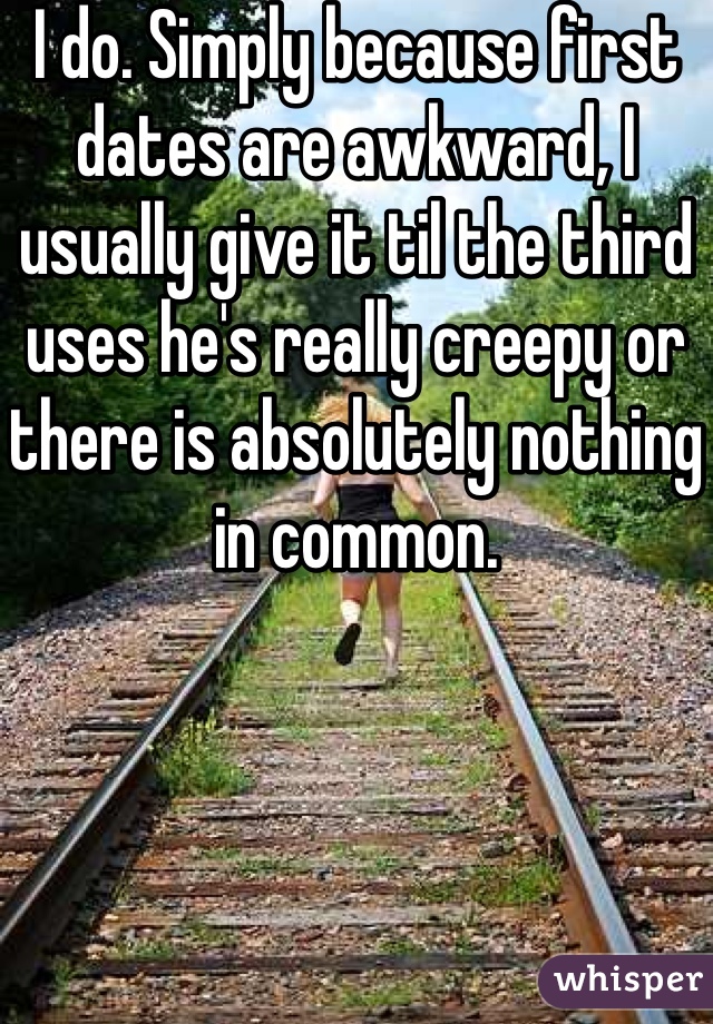 I do. Simply because first dates are awkward, I usually give it til the third uses he's really creepy or there is absolutely nothing in common.