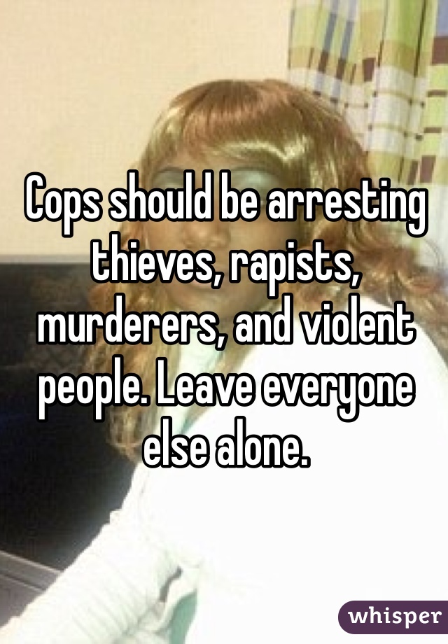 Cops should be arresting thieves, rapists, murderers, and violent people. Leave everyone else alone. 