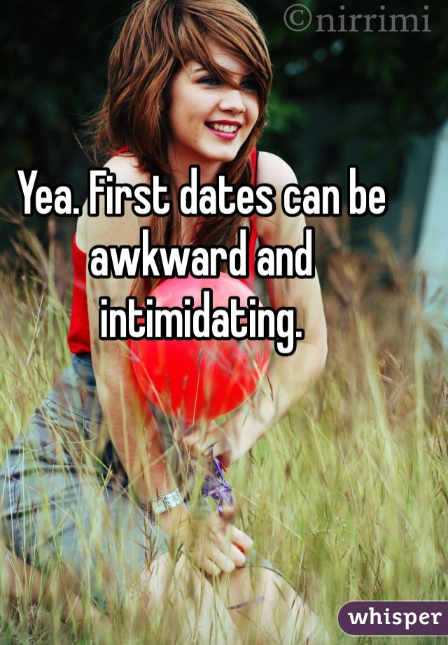 Yea. First dates can be awkward and intimidating. 