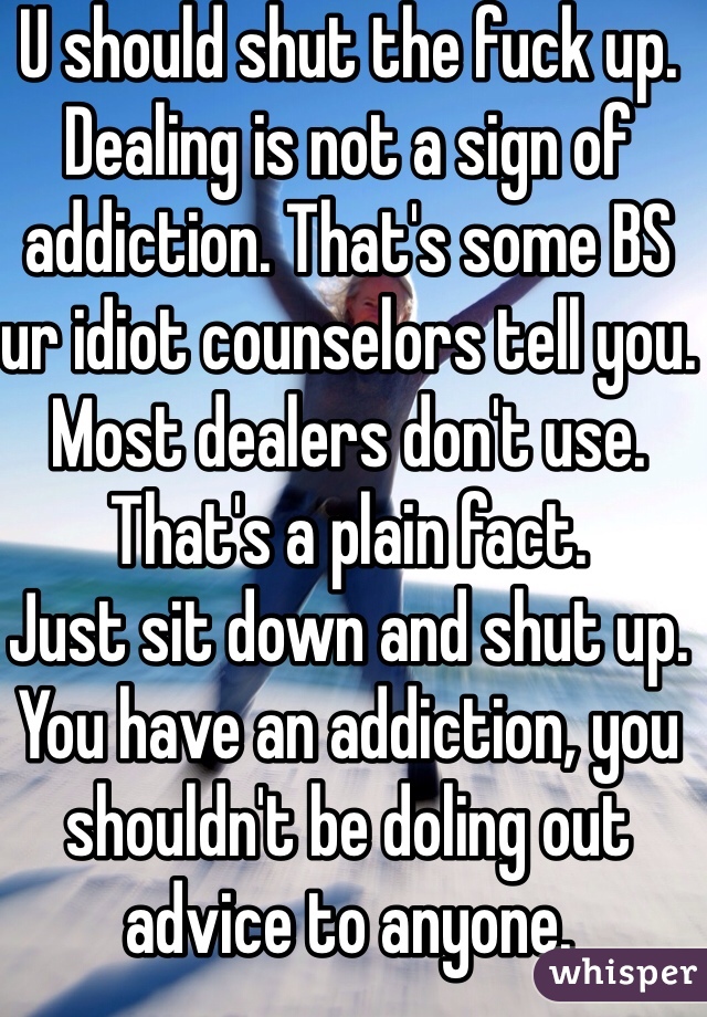 U should shut the fuck up. Dealing is not a sign of addiction. That's some BS ur idiot counselors tell you. Most dealers don't use. That's a plain fact. 
Just sit down and shut up. You have an addiction, you shouldn't be doling out advice to anyone.
